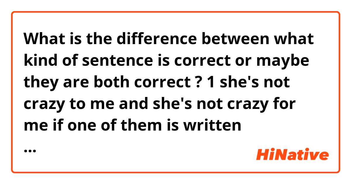 What is the difference between what kind of sentence is correct or maybe they are both correct ?

1 she's not crazy to me and she's not crazy for me

if one of them is written uncorrectly please try to explain to me why ?