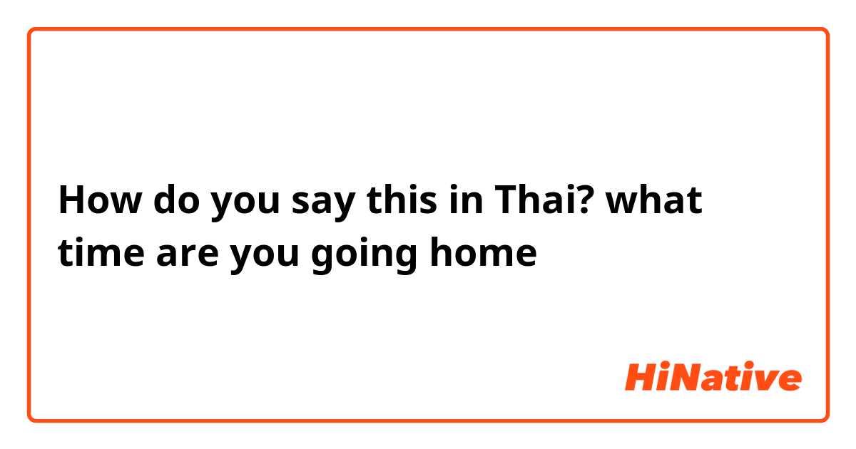 How do you say this in Thai? what time are you going home 