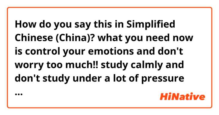How do you say this in Simplified Chinese (China)? what you need now is control your emotions and don't worry too much!! study calmly and don't study under a lot of pressure (casual way like local people say to close friend)