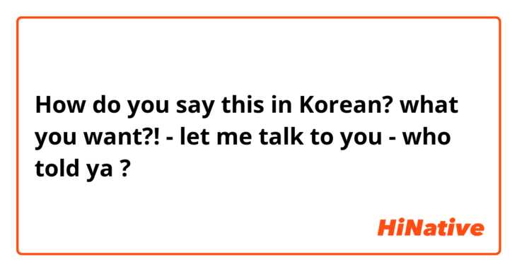 How do you say this in Korean? what you want?! - let me talk to you - who told ya ?