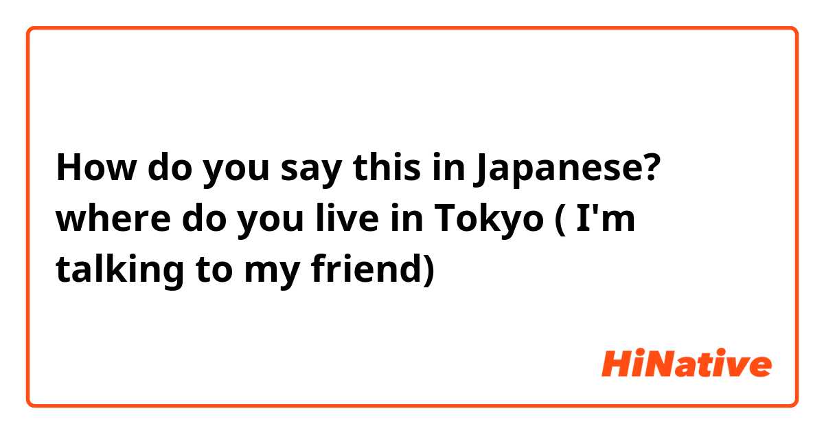 How do you say this in Japanese? where do you live in Tokyo ( I'm talking to my friend) 