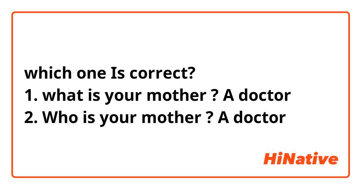 which one Is correct?
1. what is your mother ? A doctor
2. Who is your mother ? A doctor