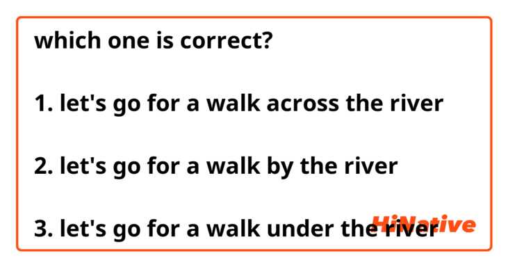 which one is correct?

1. let's go for a walk across the river

2. let's go for a walk by the river

3. let's go for a walk under the river