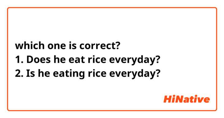 which one is correct?
1. Does he eat rice everyday?
2. Is he eating rice everyday?