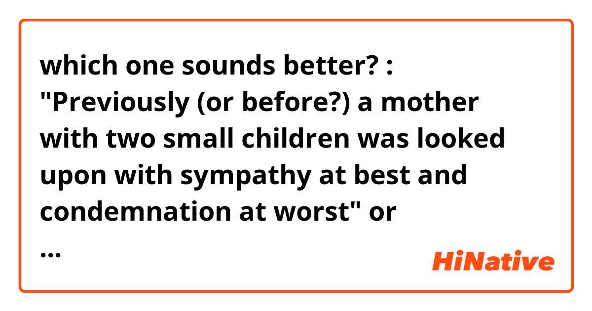 which one sounds better? :
"Previously (or before?) a mother with two small children was looked upon with sympathy at best and condemnation at worst"

or

"Previously, a mother with two small children was viewed with sympathy at best and condemnation at worst"