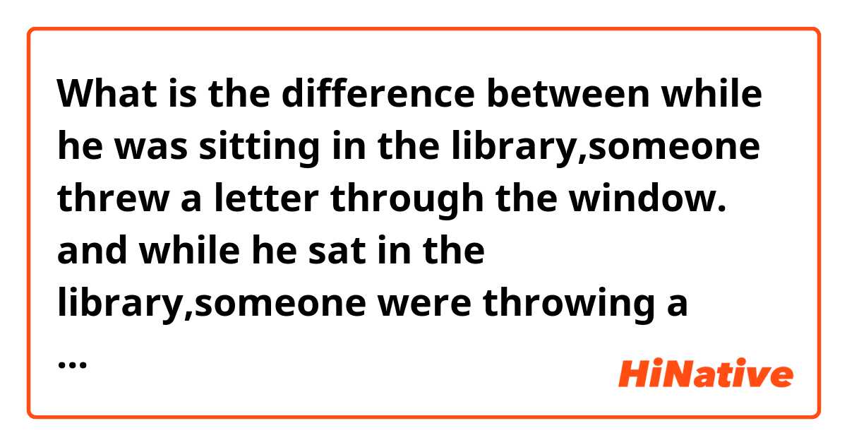 What is the difference between while he was sitting in the library,someone threw a letter through the window. and while he sat in the library,someone were throwing a letter through the window. ?