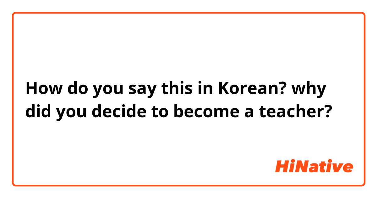How do you say this in Korean? why did you decide to become a teacher?