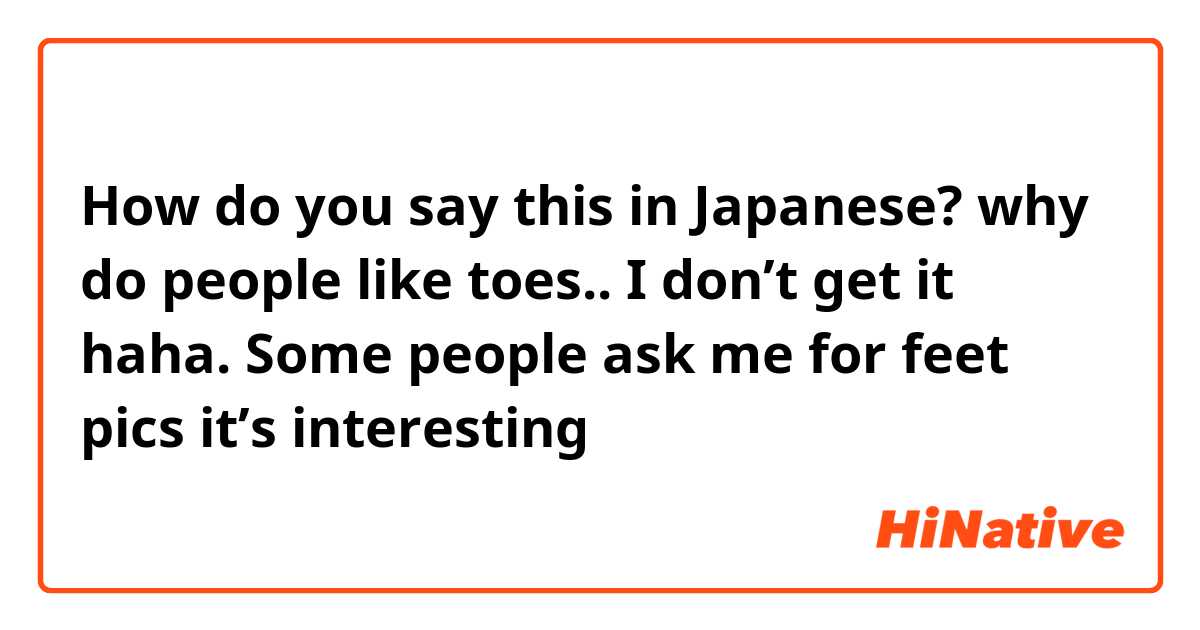 How do you say this in Japanese? why do people like toes.. I don’t get it haha. Some people ask me for feet pics it’s interesting 