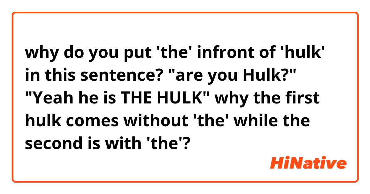why do you put 'the' infront of 'hulk' in this sentence?

"are you Hulk?"
"Yeah he is THE HULK"

why the first hulk comes without 'the' while the second is with 'the'?
