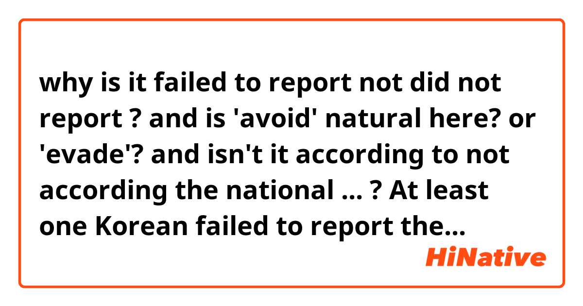why is it 
failed to report 
not
did not report
? 

and
is 'avoid' natural here?
or 'evade'?

and 
isn't it 
according to
not according the national ... 
?

At least one Korean failed to report the death of a parent to avoid paying inheritance tax, according the National Tax Service.