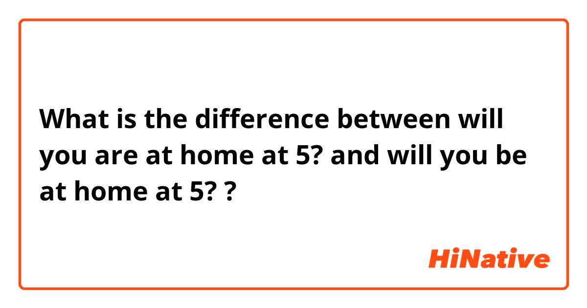 What is the difference between will you are at home at 5? and will you be at home at 5? ?