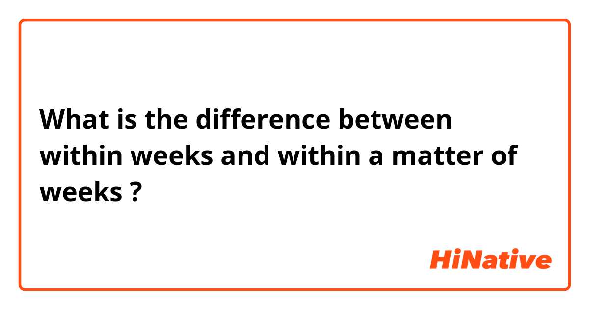What is the difference between within weeks and within a matter of weeks ?