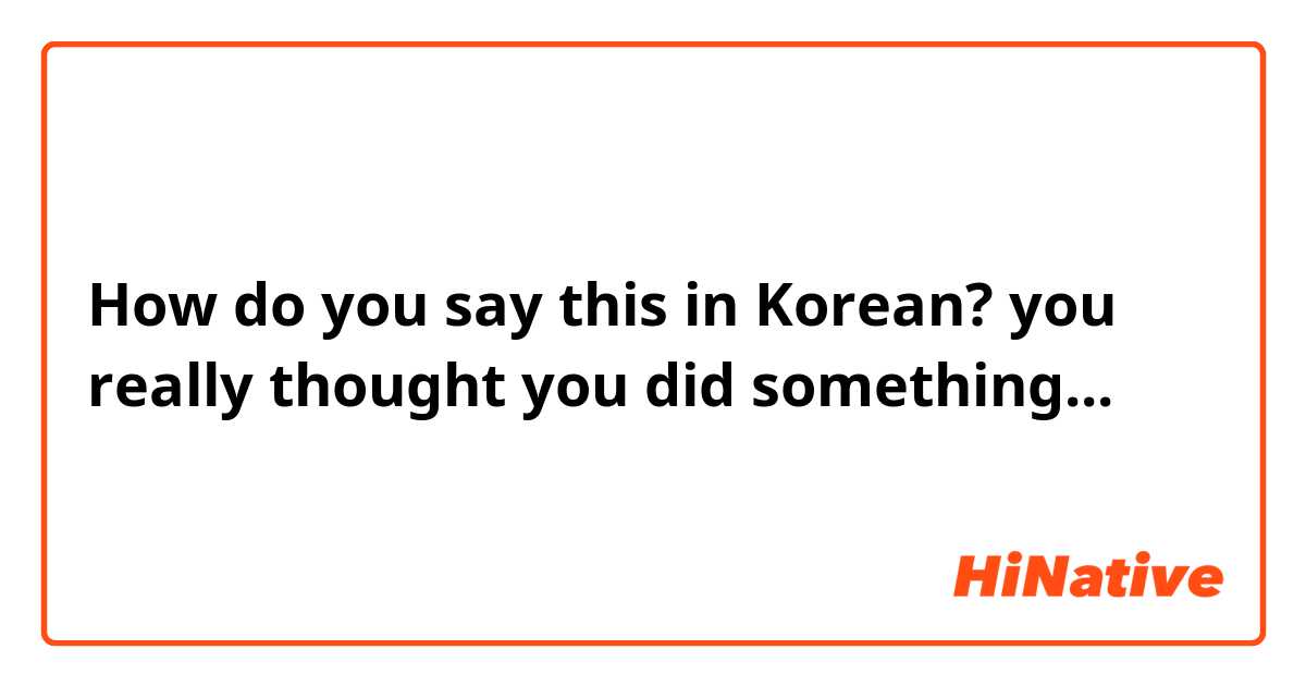 How do you say this in Korean? you really thought you did something...