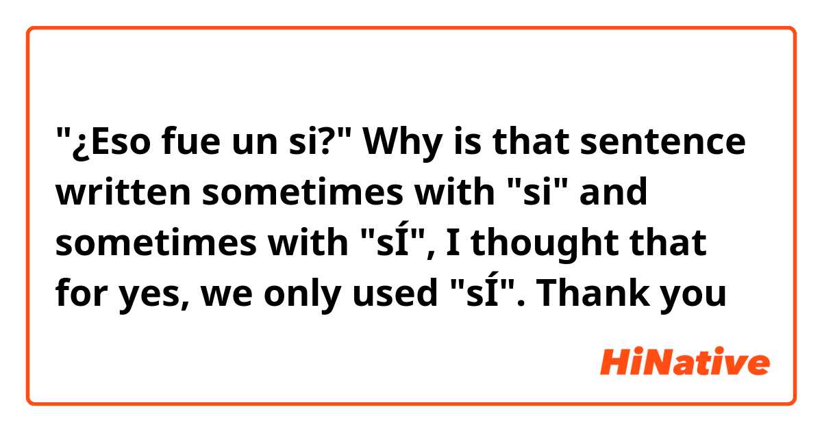 "¿Eso fue un si?"

Why is that sentence written sometimes with "si" and sometimes with "sÍ", I thought that for yes, we only used "sÍ".
Thank you