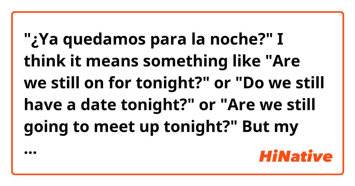 "¿Ya quedamos para la noche?"
I think it means something like "Are we still on for tonight?"  or "Do we still have a date tonight?" or "Are we still going to meet up tonight?"

But my question is about the structure.  In English, we use "still", because it continues from the past (we made a date and I am asking if it is still in effect).  But still in Spanish would be "todavía¨.  So I am having a little problem understanding the function of Ya here.

Can anyone explain this?  Does it literally mean "we already planned on tonight, right?"  or something else.

Por favor ayúdenme a entender este uso de "ya" en esa frase.  Gracias de antemano.
Pueden responder o en inglés o en español.  