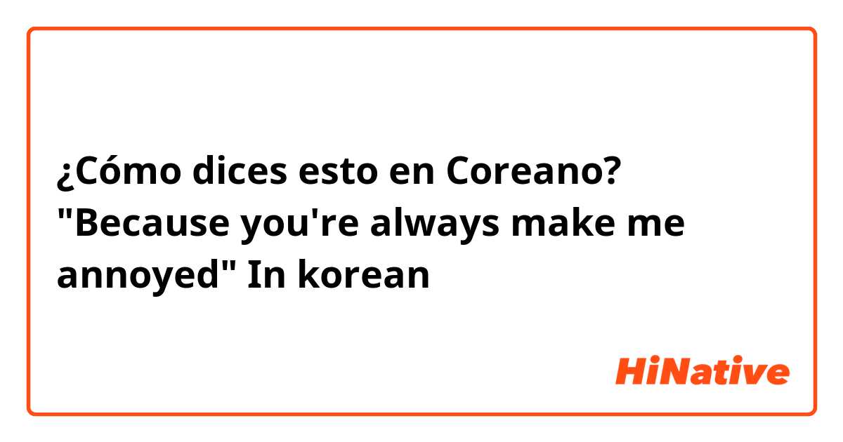 ¿Cómo dices esto en Coreano? 
"Because you're always make me annoyed"

In korean