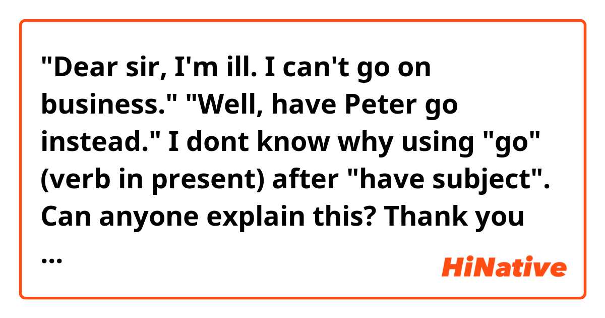 "Dear sir, I'm ill. I can't go on business."
"Well, have Peter go instead."
I dont know why using "go" (verb in present) after "have subject". Can anyone explain this? Thank you so much!