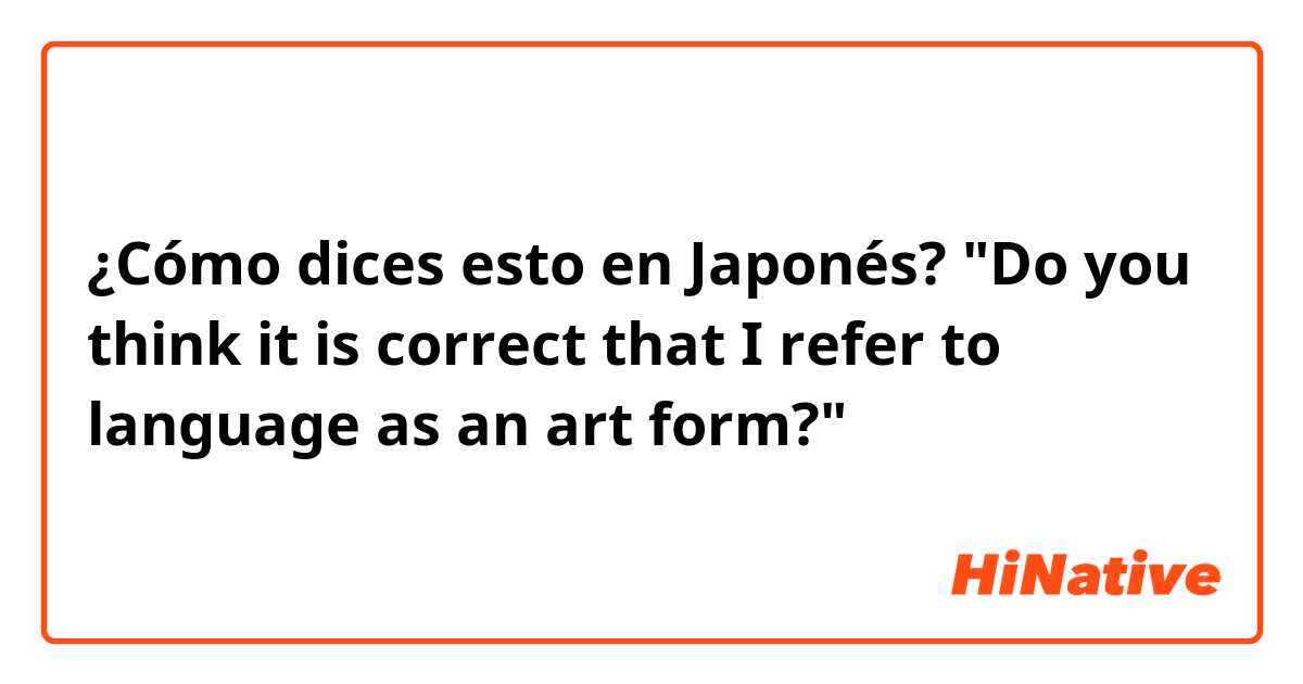¿Cómo dices esto en Japonés? "Do you think it is correct that I refer to language as an art form?"