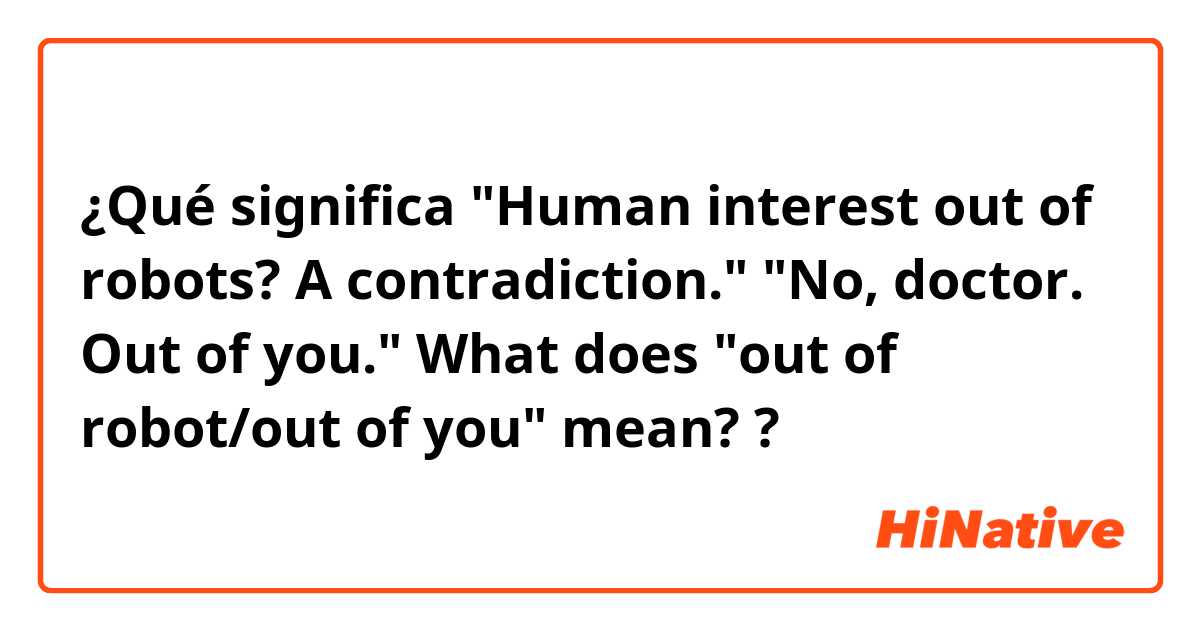 ¿Qué significa "Human interest out of robots? A contradiction."
"No, doctor. Out of you."
What does "out of robot/out of you" mean?
?