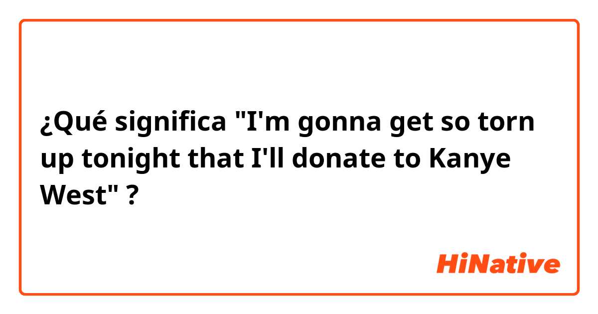 ¿Qué significa "I'm gonna get so torn up tonight that I'll donate to Kanye West"?