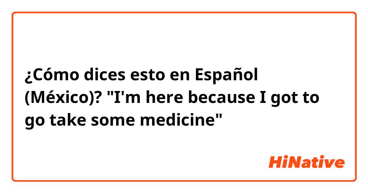 ¿Cómo dices esto en Español (México)? "I'm here because I got to go take some medicine"