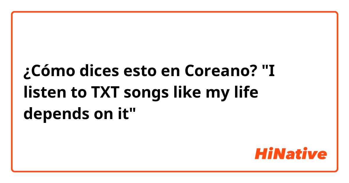 ¿Cómo dices esto en Coreano? "I listen to TXT songs like my life depends on it" 