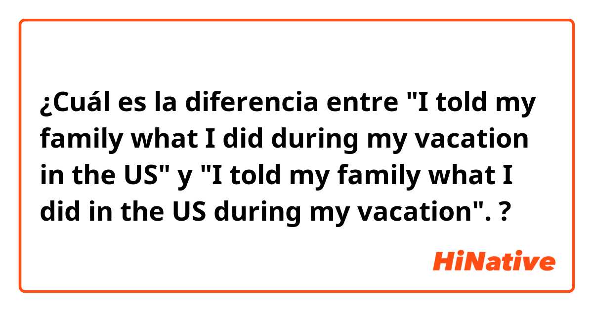 ¿Cuál es la diferencia entre "I told my family what I did during my vacation in the US" y  "I told my family what I did in the US during my vacation". ?