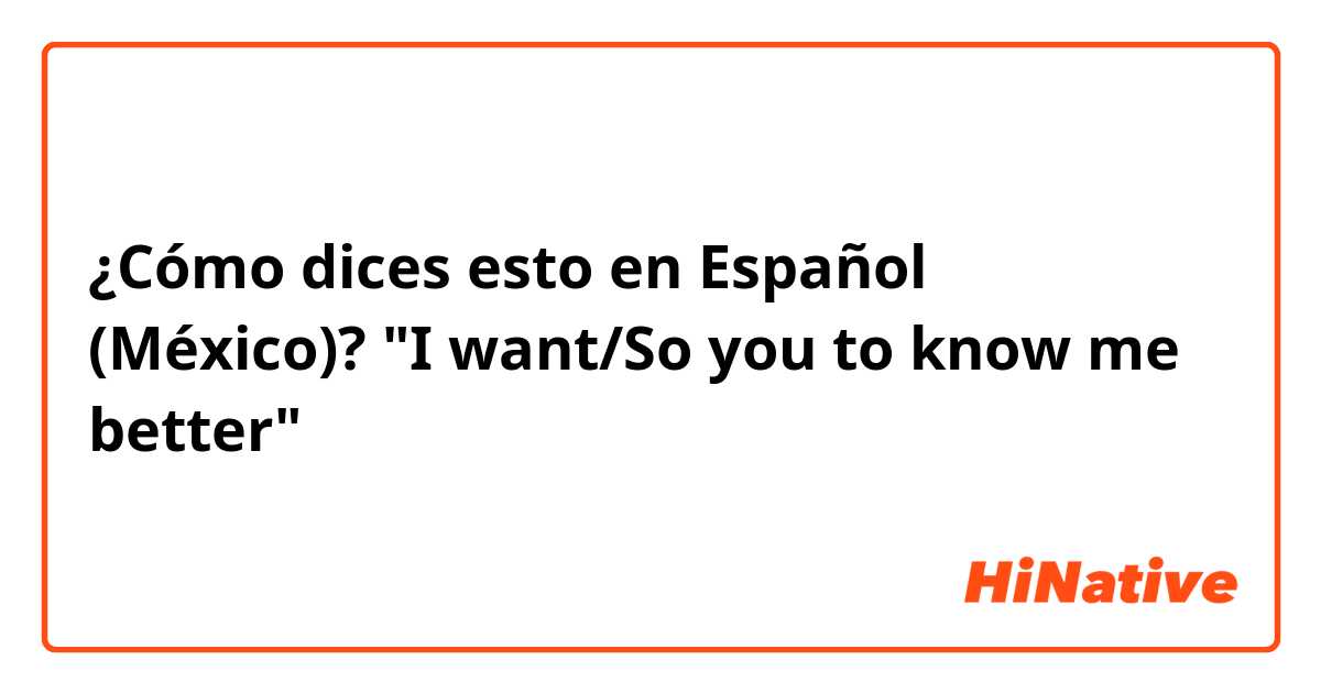 ¿Cómo dices esto en Español (México)? "I want/So you to know me better"