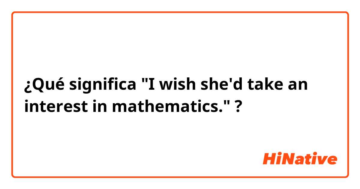 ¿Qué significa "I wish she'd take an interest in mathematics."?