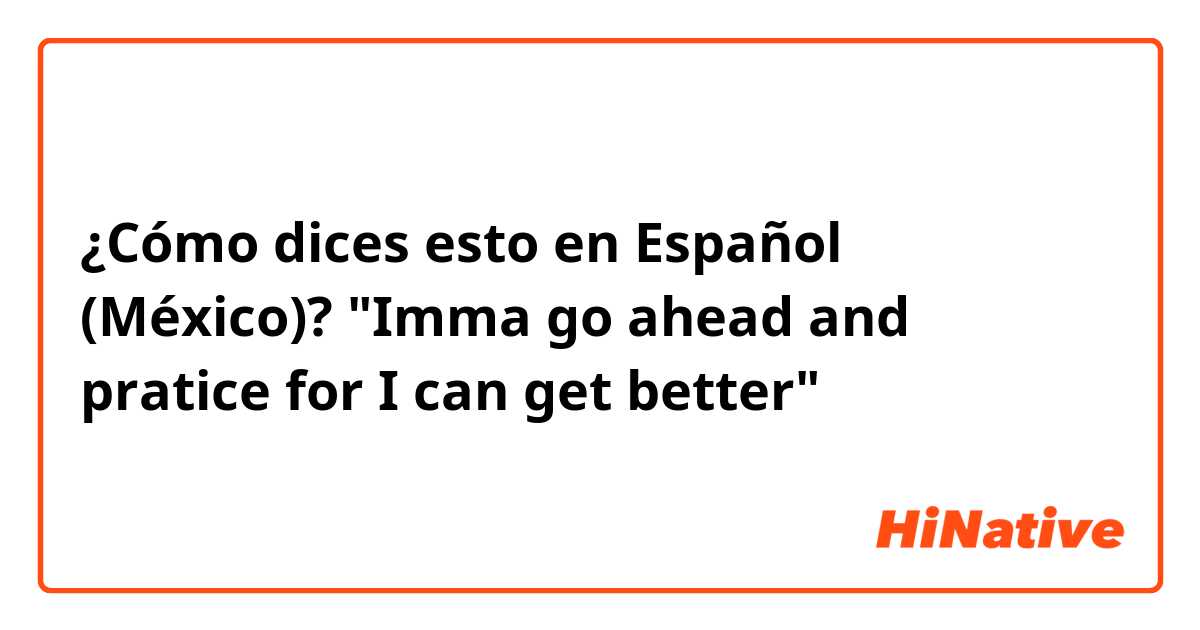 ¿Cómo dices esto en Español (México)? "Imma go ahead and pratice for I can get better"