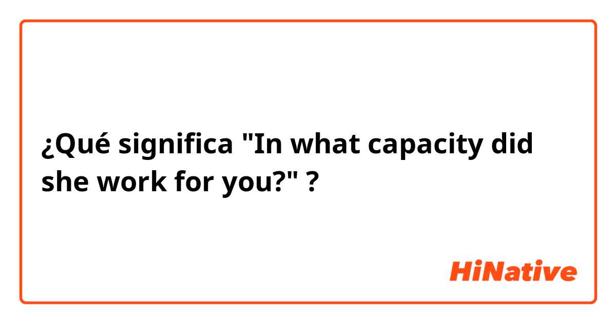 ¿Qué significa  "In what capacity did she work for you?" ?