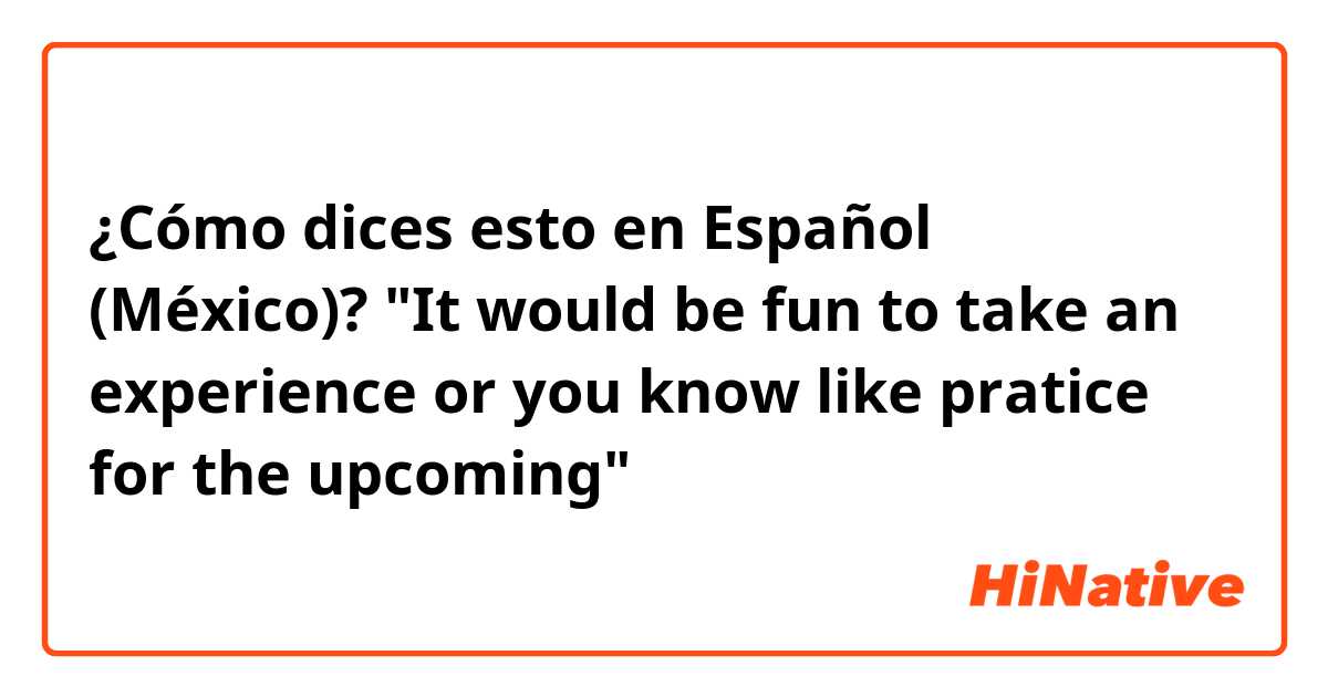 ¿Cómo dices esto en Español (México)? "It would be fun to take an experience or you know like pratice for the upcoming"