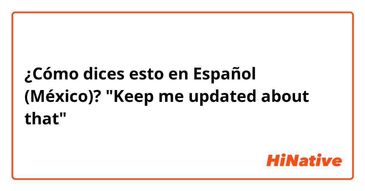 ¿Cómo dices esto en Español (México)? "Keep me updated about that"