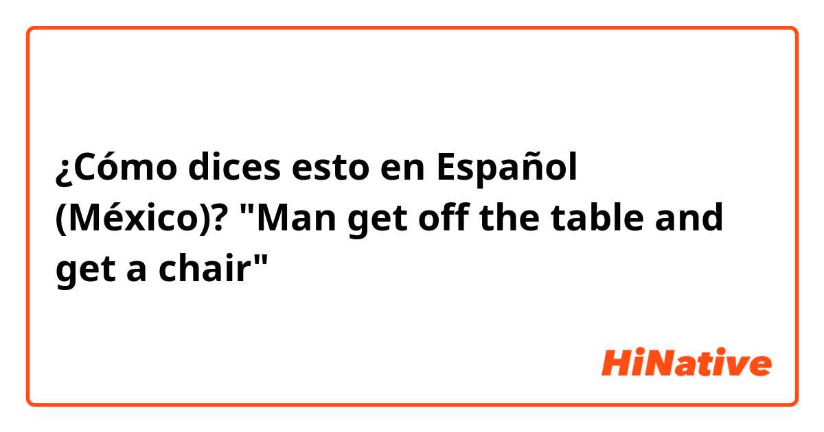 ¿Cómo dices esto en Español (México)? "Man get off the table and get a chair"