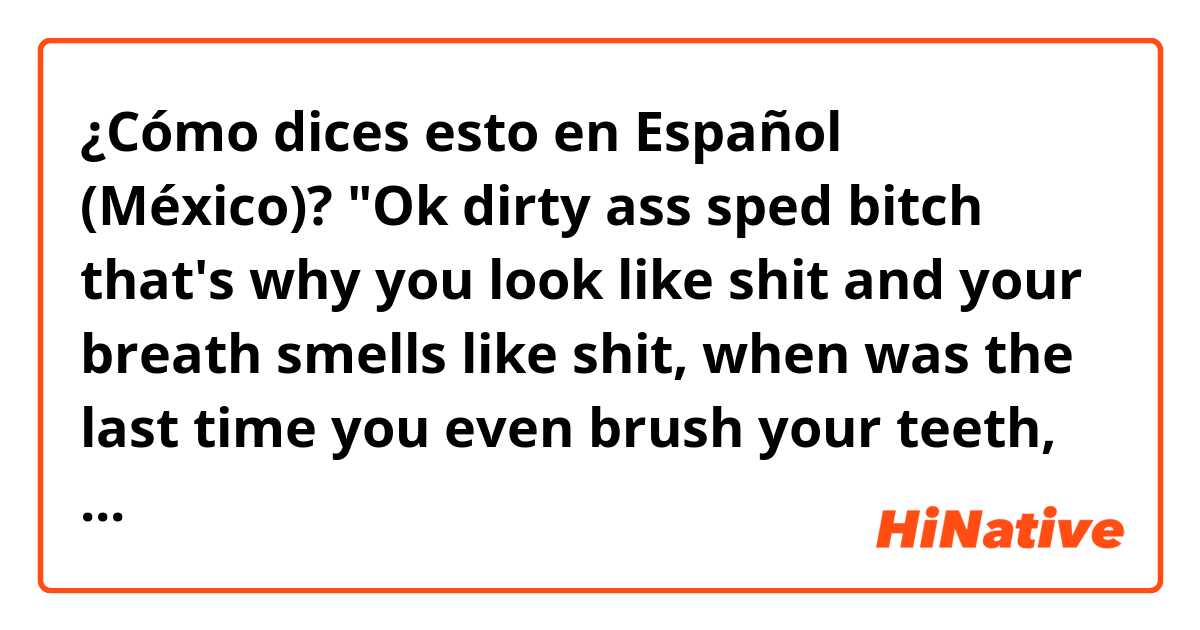 ¿Cómo dices esto en Español (México)? "Ok dirty ass sped bitch that's why you look like shit and your breath smells like shit, when was the last time you even brush your teeth, you need to put some toothpaste in your mouth because damn that shit smells like a dog's asshole" (Joke)