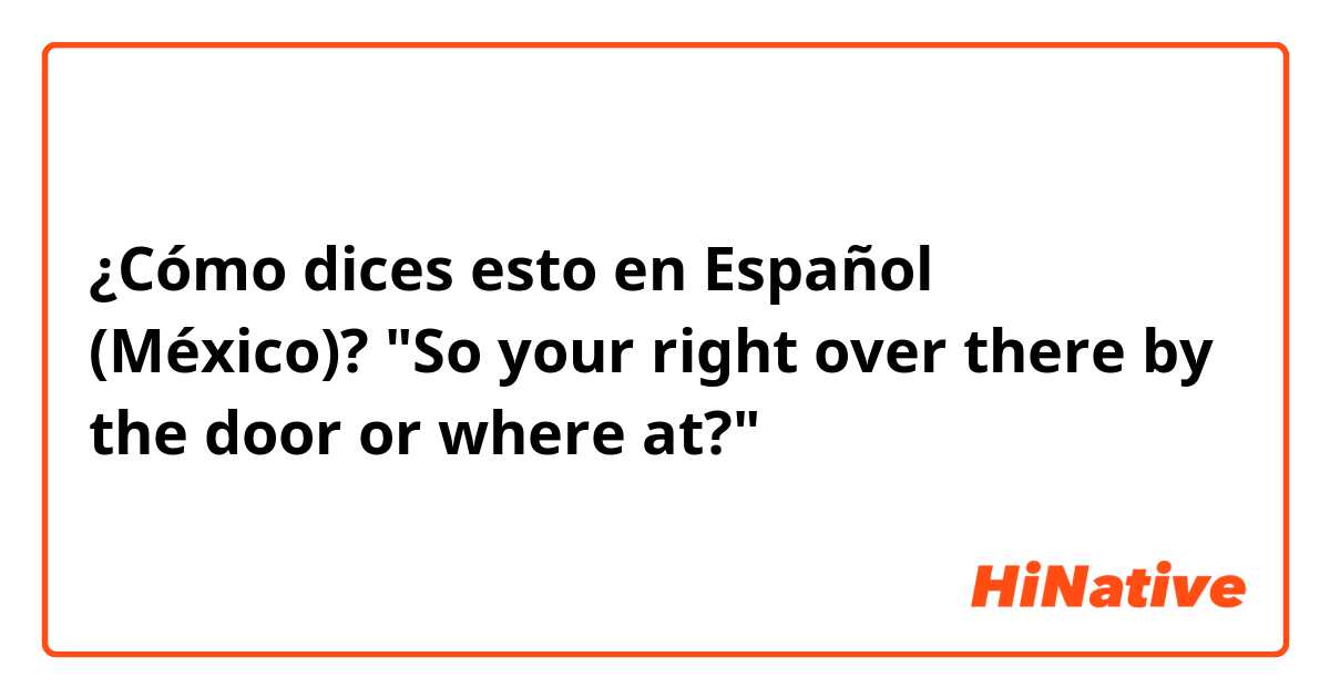 ¿Cómo dices esto en Español (México)? "So your right over there by the door or where at?"