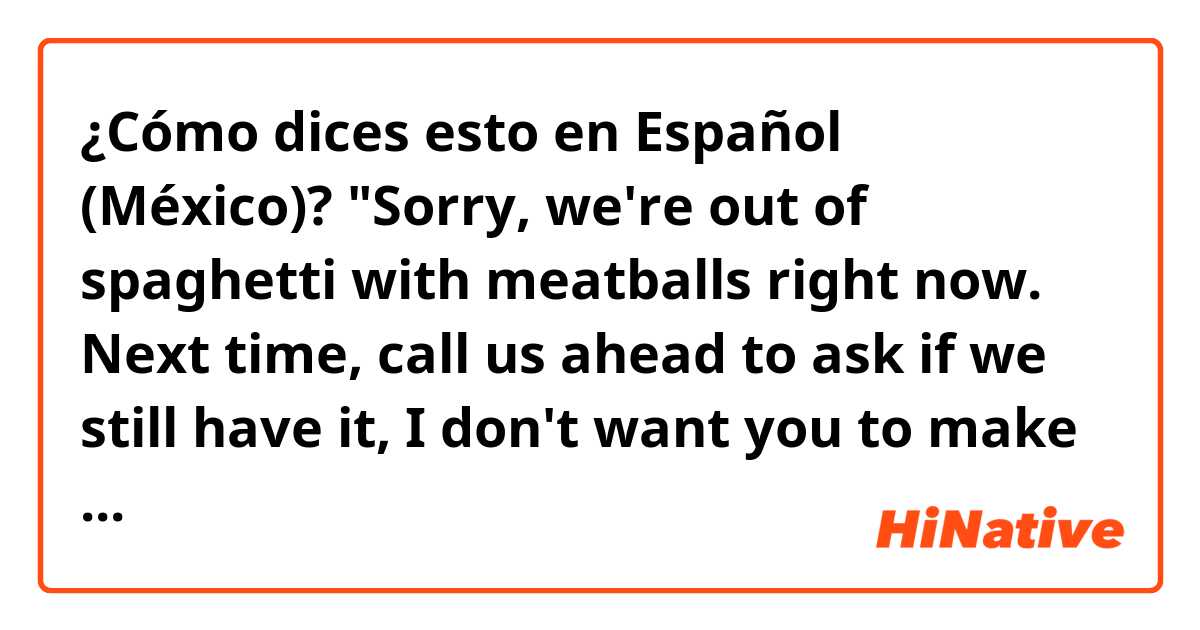 ¿Cómo dices esto en Español (México)? "Sorry, we're out of spaghetti with meatballs right now. Next time, call us ahead to ask if we still have it, I don't want you to make the trip for nothing."