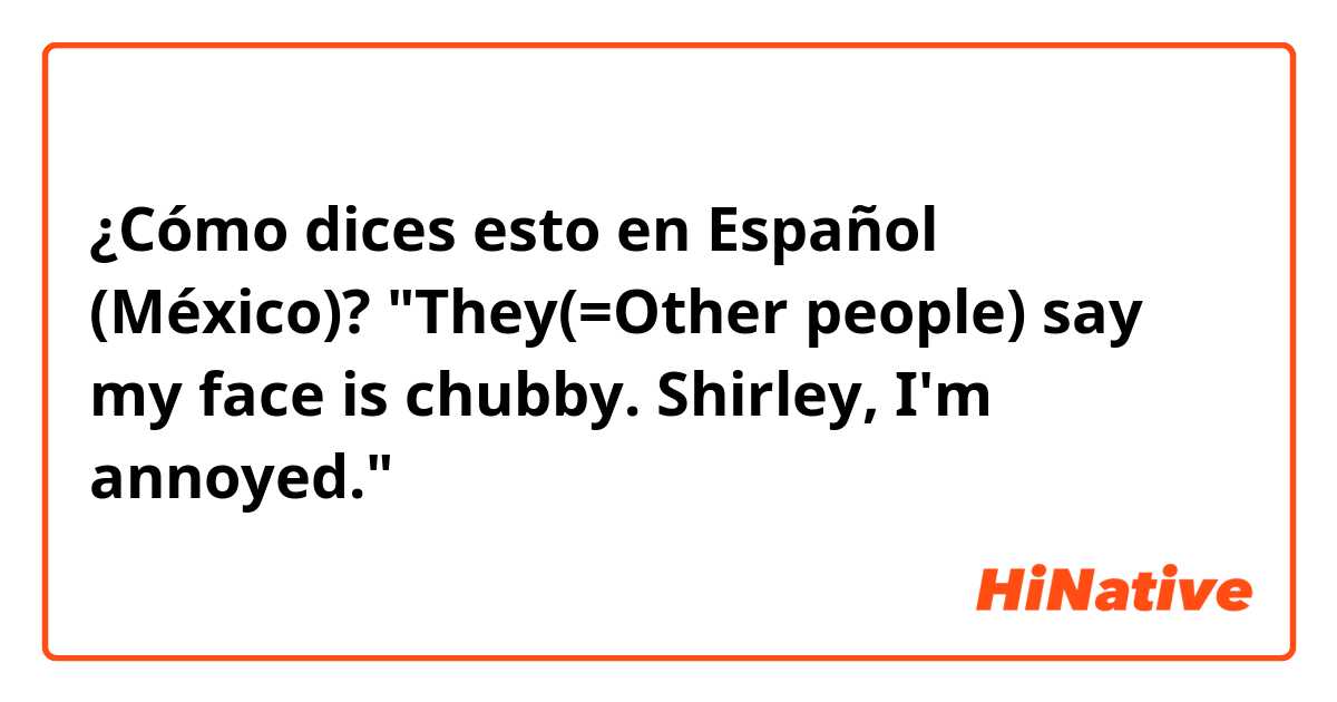¿Cómo dices esto en Español (México)? "They(=Other people) say my face is chubby. Shirley, I'm annoyed."