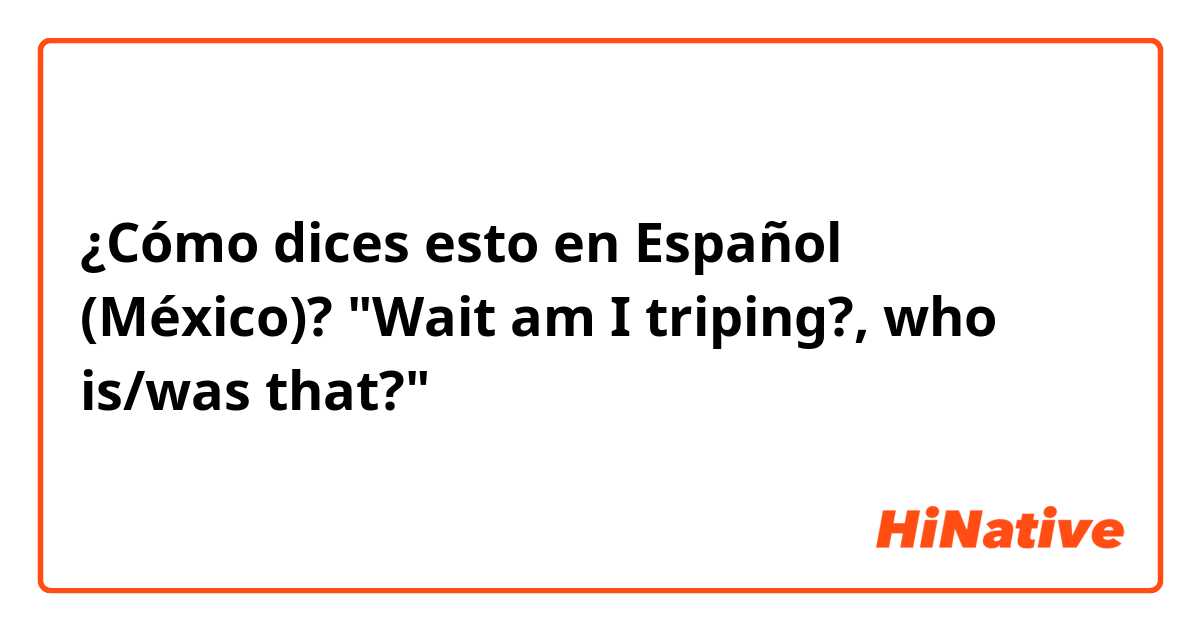 ¿Cómo dices esto en Español (México)? "Wait am I triping?, who is/was that?"
