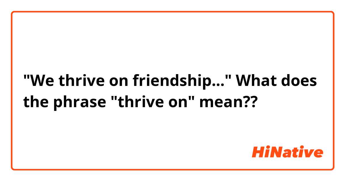 "We thrive on friendship..."

What does the phrase "thrive on" mean??😊😉😂