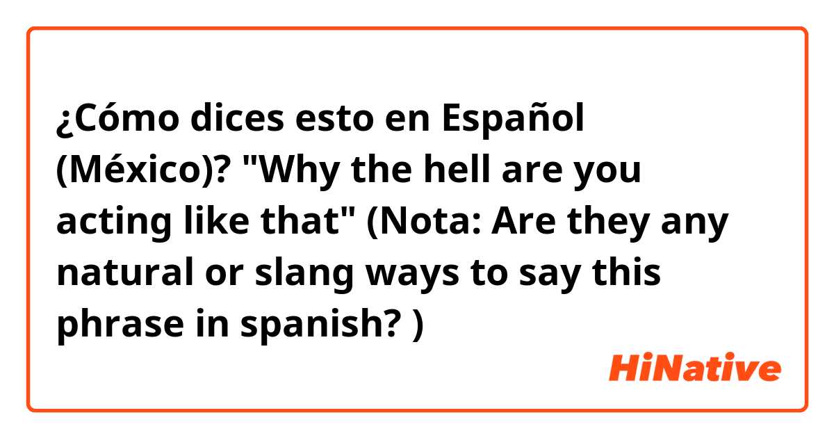 ¿Cómo dices esto en Español (México)? "Why the hell are you acting like that" (Nota: Are they any natural or slang ways to say this phrase in spanish? )