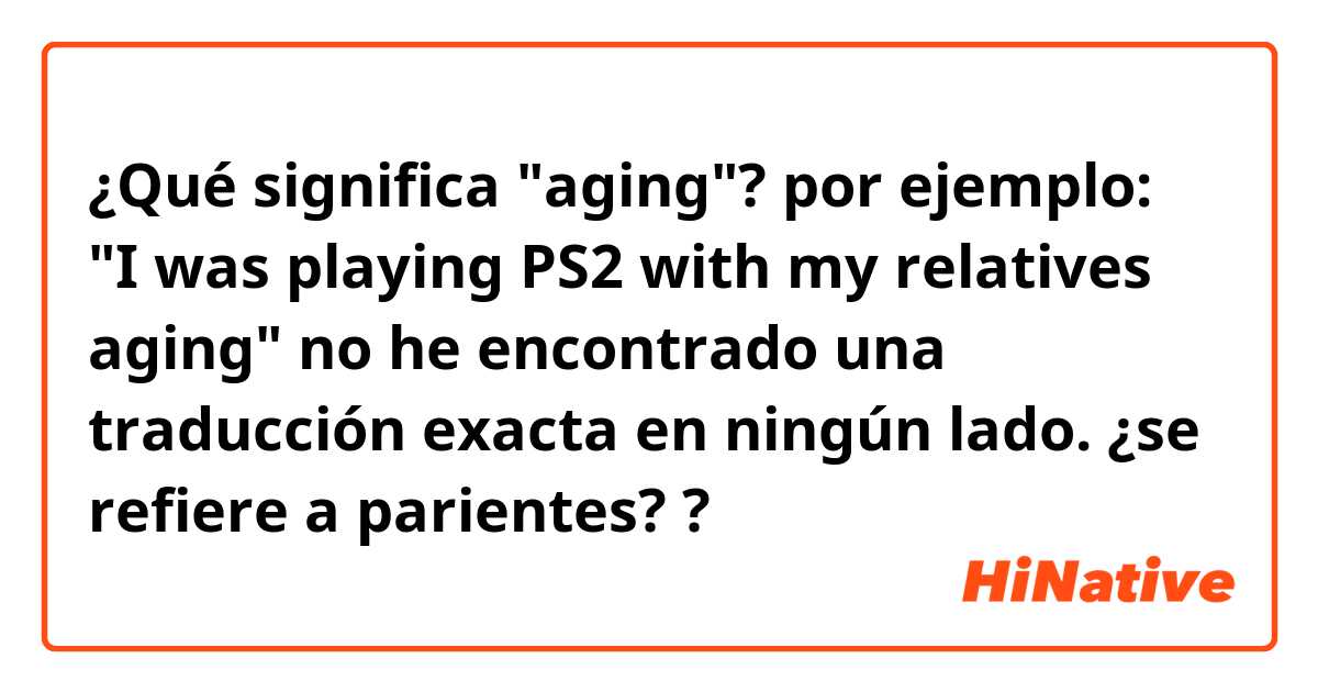 ¿Qué significa "aging"? por ejemplo: "I was playing PS2 with my relatives aging" no he encontrado una traducción exacta en ningún lado. ¿se refiere a parientes? ?