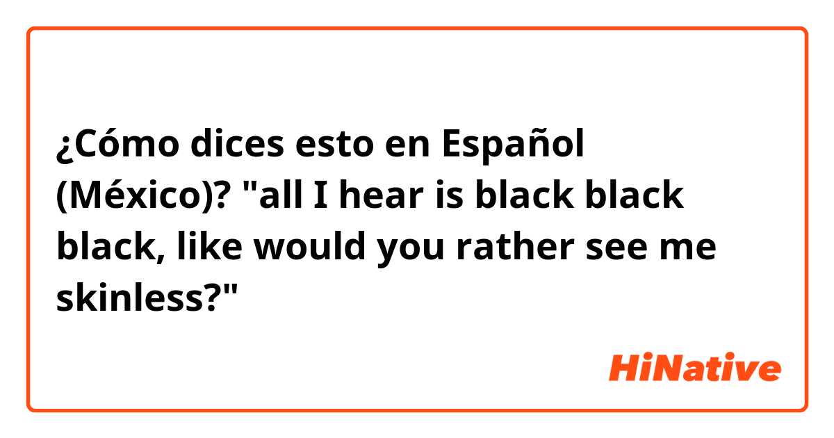 ¿Cómo dices esto en Español (México)? "all I hear is black black black, like would you rather see me skinless?"