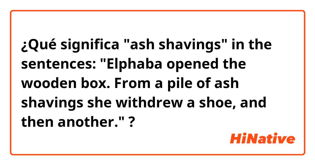 ¿Qué significa "ash shavings" in the sentences: "Elphaba opened the wooden box. From a pile of ash shavings she withdrew a shoe, and then another."?