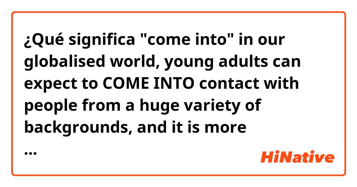 ¿Qué significa "come into"
in our globalised world, young adults can expect to COME INTO contact with people from a huge variety of backgrounds, and it is more important than ever to treat others with respect. ?