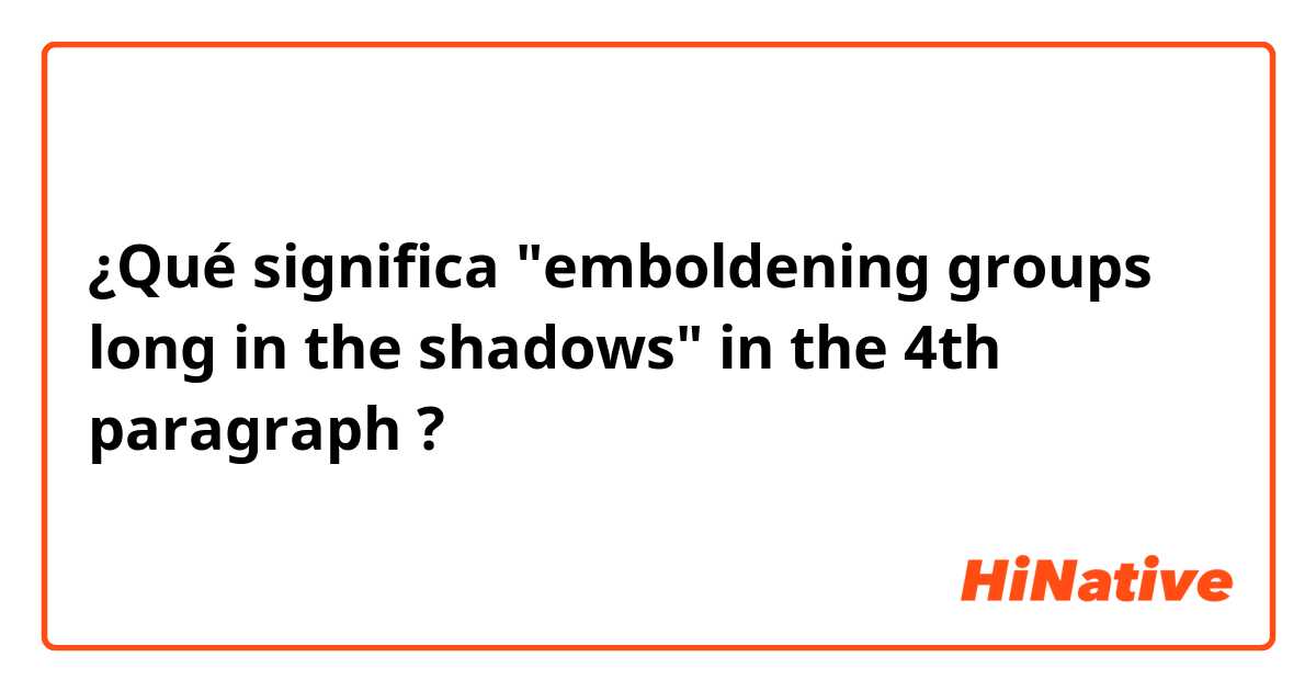 ¿Qué significa "emboldening groups long in the shadows" in the 4th paragraph?