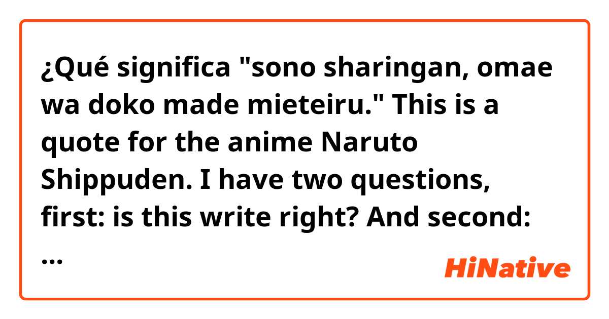 ¿Qué significa "sono sharingan, omae wa doko made mieteiru."

This is a quote for the anime Naruto Shippuden.

I have two questions, first: is this write right? 
And second: what it really means??
