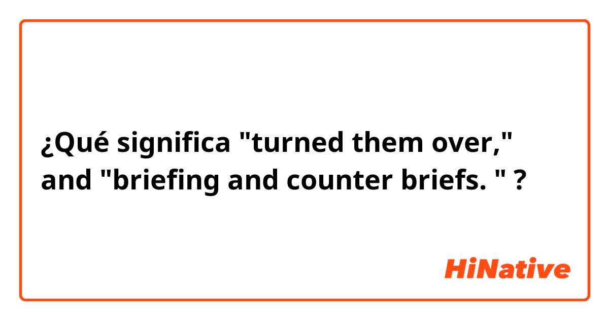 ¿Qué significa "turned them over," and "briefing and counter briefs. "?