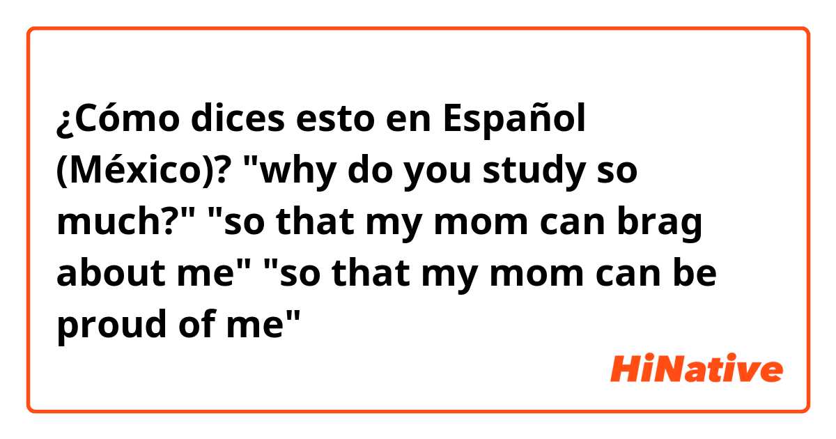 ¿Cómo dices esto en Español (México)? "why do you study so much?" "so that my mom can brag  about me" "so that my mom can be proud of me"