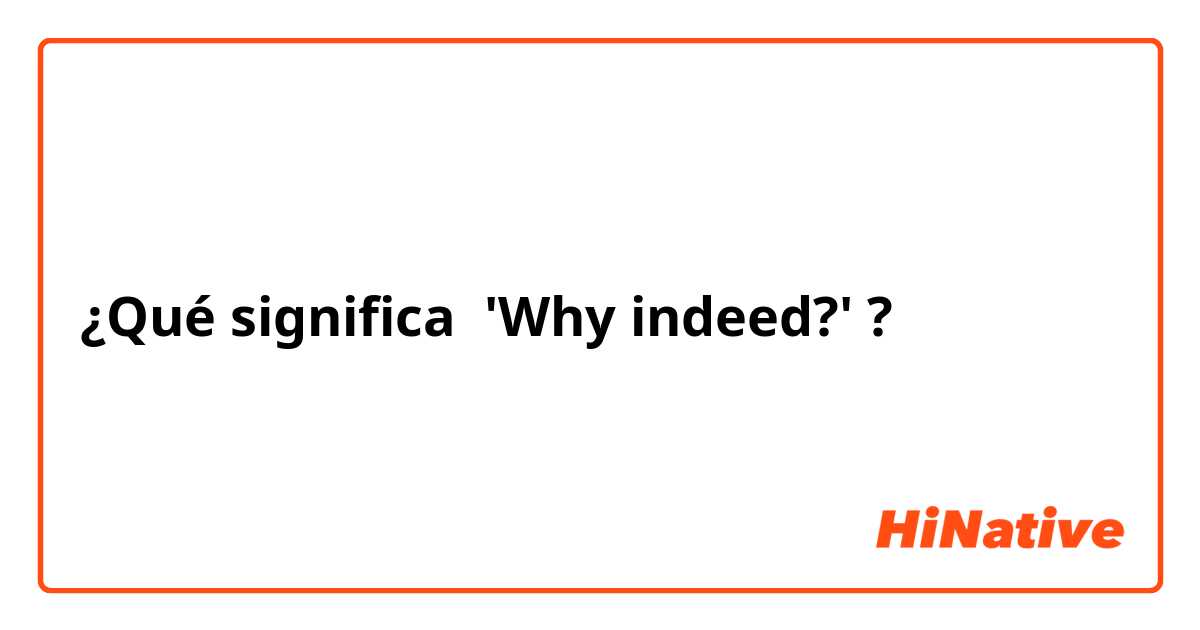 ¿Qué significa 'Why indeed?'?